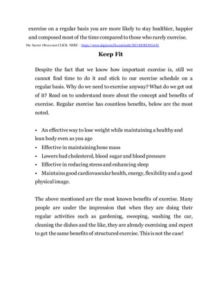exercise on a regular basis you are more likely to stay healthier, happier
and composed most of the timecompared tothose who rarely exercise.
His Secret Obsession CLICK HERE : https://www.digistore24.com/redir/302188/RENGAN/
Keep Fit
Despite the fact that we know how important exercise is, still we
cannot find time to do it and stick to our exercise schedule on a
regular basis. Why do we need to exercise anyway? What do we get out
of it? Read on to understand more about the concept and benefits of
exercise. Regular exercise has countless benefits, below are the most
noted.
• An effectiveway to lose weight while maintaining a healthyand
lean body even as you age
• Effective in maintainingbone mass
• Lowers bad cholesterol, blood sugar and blood pressure
• Effective in reducing stressand enhancing sleep
• Maintainsgood cardiovascularhealth, energy, flexibilityand a good
physicalimage.
The above mentioned are the most known benefits of exercise. Many
people are under the impression that when they are doing their
regular activities such as gardening, sweeping, washing the car,
cleaning the dishes and the like, they are already exercising and expect
to get thesame benefitsof structured exercise. Thisisnot the case!
 