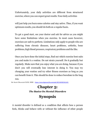 Unfortunately, your daily activities are different from structured
exercise, where you can expect great results. Your daily activities
will just help you burn some calories and stay active. Thus, if you want
optimum results, you should do both on a regular basis.
To get a good start, see your doctor and ask for advice as you might
have some limitations when you exercise. In most cases however,
exercises are safe to perform. Limitations only apply to people who are
suffering from chronic diseases, heart problems, arthritis, bone
problems, high blood pressure, respiratoryproblemsand the like.
Once you have done the initial steps, find out which exercise best suits
you and make it a routine. Do not strain yourself. Do it gradually but
regularly. Make sure that you enjoy what you are doing, because if you
don’t you will eventually lose interest in doing it. You may try
changing your routine and try other fitness exercises as long as you
can benefit from it. This should be done to reduce boredom in the long
run.
His Secret Obsession CLICK HERE : https://www.digistore24.com/redir/302188/RENGAN/
Chapter 5:
The Basics On Mental Disorders
Synopsis
A mental disorder is defined as a condition that affects how a person
feels, thinks and behave with or without the influence of other people
 