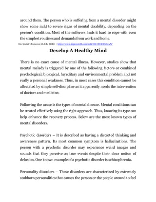around them. The person who is suffering from a mental disorder might
show some mild to severe signs of mental disability, depending on the
person’s condition. Most of the sufferers finds it hard to cope with even
the simplest routinesand demandsfrom work and home.
His Secret Obsession CLICK HERE : https://www.digistore24.com/redir/302188/RENGAN/
Develop A Healthy Mind
There is no exact cause of mental illness. However, studies show that
mental malady is triggered by one of the following factors or combined
psychological, biological, hereditary and environmental problem and not
really a personal weakness. Thus, in most cases this condition cannot be
alleviated by simple self-discipline as it apparently needs the intervention
of doctorsand medicine.
Following the cause is the types of mental disease. Mental conditions can
be treated effectively using the right approach. Thus, knowing its type can
help enhance the recovery process. Below are the most known types of
mentaldisorders.
Psychotic disorders – It is described as having a distorted thinking and
awareness pattern. Its most common symptom is hallucinations. The
person with a psychotic disorder may experience weird images and
sounds that they perceive as true events despite their clear notion of
delusion. One known exampleof a psychotic disorder is schizophrenia.
Personality disorders – These disorders are characterized by extremely
stubborn personalities that causes the person or the people around to feel
 
