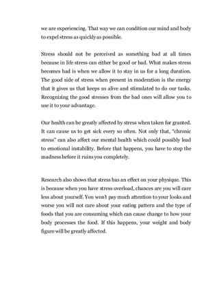 we are experiencing. That way we can condition our mind and body
to expel stress as quicklyas possible.
Stress should not be perceived as something bad at all times
because in life stress can either be good or bad. What makes stress
becomes bad is when we allow it to stay in us for a long duration.
The good side of stress when present in moderation is the energy
that it gives us that keeps us alive and stimulated to do our tasks.
Recognizing the good stresses from the bad ones will allow you to
use it to your advantage.
Our health can be greatly affected by stress when taken for granted.
It can cause us to get sick every so often. Not only that, “chronic
stress” can also affect our mental health which could possibly lead
to emotional instability. Before that happens, you have to stop the
madnessbefore it ruinsyou completely.
Research also shows that stress has an effect on your physique. This
is because when you have stress overload, chances are you will care
less about yourself. You won’t pay much attention to your looks and
worse you will not care about your eating pattern and the type of
foods that you are consuming which can cause change to how your
body processes the food. If this happens, your weight and body
figurewill be greatly affected.
 