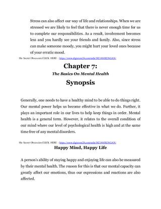 Stress can also affect our way of life and relationships. When we are
stressed we are likely to feel that there is never enough time for us
to complete our responsibilities. As a result, involvement becomes
less and you hardly see your friends and family. Also, since stress
can make someone moody, you might hurt your loved ones because
of your erratic mood.
His Secret Obsession CLICK HERE : https://www.digistore24.com/redir/302188/RENGAN/
Chapter 7:
The Basics On Mental Health
Synopsis
Generally, one needs to have a healthy mind to be able to do things right.
Our mental power helps us become effective in what we do. Further, it
plays an important role in our lives to help keep things in order. Mental
health is a general term. However, it relates to the overall condition of
our mind where our level of psychological health is high and at the same
timefree of any mentaldisorders.
His Secret Obsession CLICK HERE : https://www.digistore24.com/redir/302188/RENGAN/
Happy Mind, Happy Life
A person’s ability of staying happy and enjoying life can also be measured
by their mental health. The reason for this is that our mental capacity can
greatly affect our emotions, thus our expressions and reactions are also
affected.
 