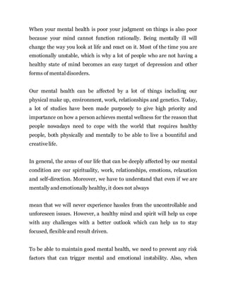 When your mental health is poor your judgment on things is also poor
because your mind cannot function rationally. Being mentally ill will
change the way you look at life and react on it. Most of the time you are
emotionally unstable, which is why a lot of people who are not having a
healthy state of mind becomes an easy target of depression and other
forms of mentaldisorders.
Our mental health can be affected by a lot of things including our
physical make up, environment, work, relationships and genetics. Today,
a lot of studies have been made purposely to give high priority and
importance on how a person achieves mental wellness for the reason that
people nowadays need to cope with the world that requires healthy
people, both physically and mentally to be able to live a bountiful and
creative life.
In general, the areas of our life that can be deeply affected by our mental
condition are our spirituality, work, relationships, emotions, relaxation
and self-direction. Moreover, we have to understand that even if we are
mentally and emotionally healthy, it does not always
mean that we will never experience hassles from the uncontrollable and
unforeseen issues. However, a healthy mind and spirit will help us cope
with any challenges with a better outlook which can help us to stay
focused, flexibleand result driven.
To be able to maintain good mental health, we need to prevent any risk
factors that can trigger mental and emotional instability. Also, when
 