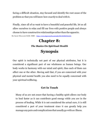facing a difficult situation, stay focused and identify the root cause of the
problem so that you will know how exactlyto deal with it.
Finally, since all of us want to have a beautiful and peaceful life, let us all
allow ourselves to relax and fill our lives with positive people and always
choose to have constructiverelationshipsrather thantheopposite.
His Secret Obsession CLICK HERE : https://www.digistore24.com/redir/302188/RENGAN/
Chapter 8:
The Basics On Spiritual Health
Synopsis
Our spirit is technically not part of our physical attributes, but it is
considered a significant part of our wholeness as human beings. Our
body works in harmony with our mind and spirit, thus each of them can
affect one or the other. Having said that, if you are concerned with your
physical and mental health you also need to be equally concerned with
your spiritual wellbeing.
Get In Touch
Many of us are not aware that having a healthy spirit allows our body
to heal faster as it can contribute good energy while you are in the
process of healing. While it is not considered the actual cure, it is still
considered a part of your treatment since it can greatly help you
manageanypain and complicationsthatusuallygo with an illness.
 