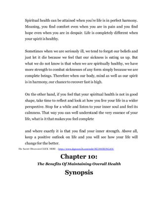 Spiritual health can be attained when you’re life is in perfect harmony.
Meaning, you find comfort even when you are in pain and you find
hope even when you are in despair. Life is completely different when
your spirit ishealthy.
Sometimes when we are seriously ill, we tend to forget our beliefs and
just let it die because we feel that our sickness is eating us up. But
what we do not know is that when we are spiritually healthy, we have
more strength to combat sicknesses of any form simply because we are
complete beings. Therefore when our body, mind as well as our spirit
is in harmony, our chanceto recover fast is high.
On the other hand, if you feel that your spiritual health is not in good
shape, take time to reflect and look at how you live your life in a wider
perspective. Stop for a while and listen to your inner soul and feel its
calmness. That way you can well understand the very essence of your
life, what is it that makesyou feel complete
and where exactly it is that you find your inner strength. Above all,
keep a positive outlook on life and you will see how your life will
changefor the better.
His Secret Obsession CLICK HERE : https://www.digistore24.com/redir/302188/RENGAN/
Chapter 10:
The Benefits Of Maintaining Overall Health
Synopsis
 