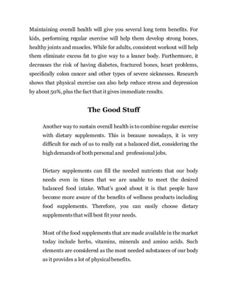 Maintaining overall health will give you several long term benefits. For
kids, performing regular exercise will help them develop strong bones,
healthy joints and muscles. While for adults, consistent workout will help
them eliminate excess fat to give way to a leaner body. Furthermore, it
decreases the risk of having diabetes, fractured bones, heart problems,
specifically colon cancer and other types of severe sicknesses. Research
shows that physical exercise can also help reduce stress and depression
by about 50%, plus the fact that it gives immediate results.
The Good Stuff
Another way to sustain overall health is to combine regular exercise
with dietary supplements. This is because nowadays, it is very
difficult for each of us to really eat a balanced diet, considering the
high demandsof both personal and professional jobs.
Dietary supplements can fill the needed nutrients that our body
needs even in times that we are unable to meet the desired
balanced food intake. What’s good about it is that people have
become more aware of the benefits of wellness products including
food supplements. Therefore, you can easily choose dietary
supplementsthat will best fit your needs.
Most of the food supplements that are made available in the market
today include herbs, vitamins, minerals and amino acids. Such
elements are considered as the most needed substances of our body
as it provides a lot of physicalbenefits.
 