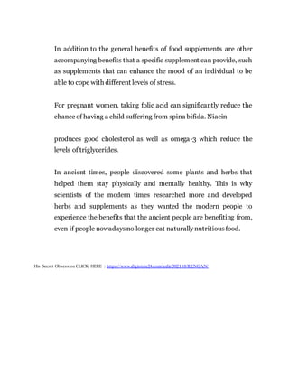 In addition to the general benefits of food supplements are other
accompanying benefits that a specific supplement can provide, such
as supplements that can enhance the mood of an individual to be
able to cope with different levels of stress.
For pregnant women, taking folic acid can significantly reduce the
chanceof having a child suffering from spina bifida. Niacin
produces good cholesterol as well as omega-3 which reduce the
levels of triglycerides.
In ancient times, people discovered some plants and herbs that
helped them stay physically and mentally healthy. This is why
scientists of the modern times researched more and developed
herbs and supplements as they wanted the modern people to
experience the benefits that the ancient people are benefiting from,
even if people nowadaysno longer eat naturallynutritiousfood.
His Secret Obsession CLICK HERE : https://www.digistore24.com/redir/302188/RENGAN/
 