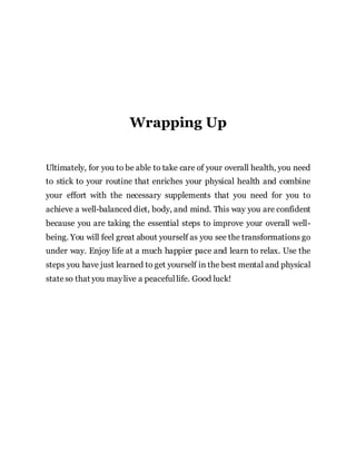 Wrapping Up
Ultimately, for you to be able to take care of your overall health, you need
to stick to your routine that enriches your physical health and combine
your effort with the necessary supplements that you need for you to
achieve a well-balanced diet, body, and mind. This way you are confident
because you are taking the essential steps to improve your overall well-
being. You will feel great about yourself as you see the transformations go
under way. Enjoy life at a much happier pace and learn to relax. Use the
steps you have just learned to get yourself in the best mental and physical
stateso that you maylive a peacefullife. Good luck!
 