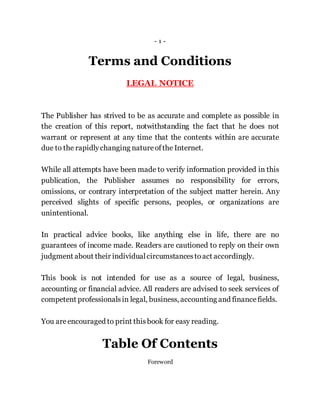 - 1 -
Terms and Conditions
LEGAL NOTICE
The Publisher has strived to be as accurate and complete as possible in
the creation of this report, notwithstanding the fact that he does not
warrant or represent at any time that the contents within are accurate
due to the rapidlychanging natureofthe Internet.
While all attempts have been made to verify information provided in this
publication, the Publisher assumes no responsibility for errors,
omissions, or contrary interpretation of the subject matter herein. Any
perceived slights of specific persons, peoples, or organizations are
unintentional.
In practical advice books, like anything else in life, there are no
guarantees of income made. Readers are cautioned to reply on their own
judgment about their individualcircumstancestoact accordingly.
This book is not intended for use as a source of legal, business,
accounting or financial advice. All readers are advised to seek services of
competent professionalsin legal, business, accounting and financefields.
You areencouraged to print thisbook for easy reading.
Table Of Contents
Foreword
 