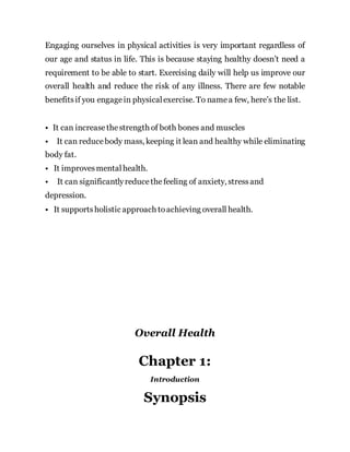 Engaging ourselves in physical activities is very important regardless of
our age and status in life. This is because staying healthy doesn’t need a
requirement to be able to start. Exercising daily will help us improve our
overall health and reduce the risk of any illness. There are few notable
benefitsif you engagein physicalexercise. To namea few, here’s the list.
• It can increasethestrength of both bones and muscles
• It can reducebody mass, keeping it lean and healthy while eliminating
body fat.
• It improvesmentalhealth.
• It can significantlyreducethefeeling of anxiety, stressand
depression.
• It supportsholistic approach toachieving overall health.
Overall Health
Chapter 1:
Introduction
Synopsis
 