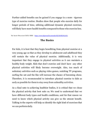 Further added benefits can be gained if you engage in a more vigorous
type of exercise routine. Studies show that people who exercise daily for
longer periods of time, utilizing additional dynamic physical exercises,
will likely have more health benefits compared tothose who exercise less.
His Secret Obsession CLICK HERE : https://www.digistore24.com/redir/302188/RENGAN/
The Basics
For kids, it is best that they begin benefitting from physical exercise at a
very young age so that as they develop to adolescent and adulthood they
will sustain the value of physical exercise. Additionally, it is very
important that they engage in physical activities as it can maintain a
healthy body weight. Kids that don’t exercise and don’t have any other
physical activities will likely become overweight. Also, too much of
sedentary activities such as playing video games, watching TV programs,
surfing the net and the like will increase the chance of becoming obese.
Therefore, it is recommended to introduce physical exercise to kids as
early as possible for them to stay awayfrom unhealthy activities.
As a final note to achieving healthier bodies, it is critical that we chose
the physical activity that best suits us. We need to understand that we
have different body types and health conditions, and for that reason we
need to know which physical activity can give us the utmost benefit.
Talking to the experts will help us identify the right kind of exercises that
we can perform daily.
 