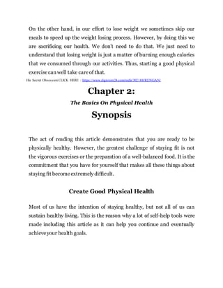 On the other hand, in our effort to lose weight we sometimes skip our
meals to speed up the weight losing process. However, by doing this we
are sacrificing our health. We don’t need to do that. We just need to
understand that losing weight is just a matter of burning enough calories
that we consumed through our activities. Thus, starting a good physical
exercisecanwell take careof that.
His Secret Obsession CLICK HERE : https://www.digistore24.com/redir/302188/RENGAN/
Chapter 2:
The Basics On Physical Health
Synopsis
The act of reading this article demonstrates that you are ready to be
physically healthy. However, the greatest challenge of staying fit is not
the vigorous exercises or the preparation of a well-balanced food. It is the
commitment that you have for yourself that makes all these things about
staying fit becomeextremely difficult.
Create Good Physical Health
Most of us have the intention of staying healthy, but not all of us can
sustain healthy living. This is the reason why a lot of self-help tools were
made including this article as it can help you continue and eventually
achieveyour health goals.
 
