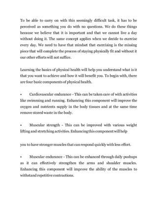 To be able to carry on with this seemingly difficult task, it has to be
perceived as something you do with no questions. We do these things
because we believe that it is important and that we cannot live a day
without doing it. The same concept applies when we decide to exercise
every day. We need to have that mindset that exercising is the missing
piece that will complete the process of staying physically fit and without it
our other effortswill not suffice.
Learning the basics of physical health will help you understand what is it
that you want to achieve and how it will benefit you. To begin with, there
are four basic componentsof physical health.
• Cardiovascular endurance - This can be taken care of with activities
like swimming and running. Enhancing this component will improve the
oxygen and nutrients supply in the body tissues and at the same time
remove stored waste in the body.
• Muscular strength - This can be improved with various weight
lifting and stretching activities. Enhancingthis componentwillhelp
you to have stronger musclesthat canrespond quicklywith less effort.
• Muscular endurance - This can be enhanced through daily pushups
as it can effectively strengthen the arms and shoulder muscles.
Enhancing this component will improve the ability of the muscles to
withstand repetitive contractions.
 