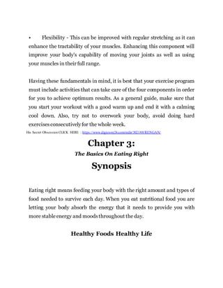 • Flexibility - This can be improved with regular stretching as it can
enhance the tractability of your muscles. Enhancing this component will
improve your body's capability of moving your joints as well as using
your muscles in their full range.
Having these fundamentals in mind, it is best that your exercise program
must include activities that can take care of the four components in order
for you to achieve optimum results. As a general guide, make sure that
you start your workout with a good warm up and end it with a calming
cool down. Also, try not to overwork your body, avoid doing hard
exercisesconsecutivelyfor the whole week.
His Secret Obsession CLICK HERE : https://www.digistore24.com/redir/302188/RENGAN/
Chapter 3:
The Basics On Eating Right
Synopsis
Eating right means feeding your body with the right amount and types of
food needed to survive each day. When you eat nutritional food you are
letting your body absorb the energy that it needs to provide you with
more stableenergy and moodsthroughout the day.
Healthy Foods Healthy Life
 