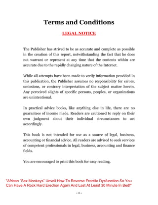 - 2 -
Terms and Conditions
LEGAL NOTICE
The Publisher has strived to be as accurate and complete as possible
in the creation of this report, notwithstanding the fact that he does
not warrant or represent at any time that the contents within are
accurate due to the rapidly changing nature of the Internet.
While all attempts have been made to verify information provided in
this publication, the Publisher assumes no responsibility for errors,
omissions, or contrary interpretation of the subject matter herein.
Any perceived slights of specific persons, peoples, or organizations
are unintentional.
In practical advice books, like anything else in life, there are no
guarantees of income made. Readers are cautioned to reply on their
own judgment about their individual circumstances to act
accordingly.
This book is not intended for use as a source of legal, business,
accounting or financial advice. All readers are advised to seek services
of competent professionals in legal, business, accounting and finance
fields.
You are encouraged to print this book for easy reading.
"African “Sex Monkeys” Unveil How To Reverse Erectile Dysfunction So You
Can Have A Rock Hard Erection Again And Last At Least 30 Minute In Bed!"
 