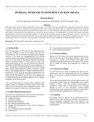 IJRET: International Journal of Research in Engineering and Technology eISSN: 2319-1163 | pISSN: 2321-7308 
__________________________________________________________________________________________ 
Volume: 03 Special Issue: 03 | May-2014 | NCRIET-2014, Available @ http://www.ijret.org 966 
OVERALL INCREASE IN EFFICIENCY IN RAW MEALS Shrinath Bhosle1 1Asst.Prof. Department of Mechanical engineering, BKIT Bhalki: 585328. Karnataka, India Abstract This paper deals about the quality improvement in Raw Mill – 2. In order to increase the efficiency of production and greater quality of cement, table feeder is replaced with weigh belt feeder. The weight belt feeder helps to weigh the amount of raw material composition and to maintain the constant TPH which is feed to the raw mill. This load cell transfer electrical signals to the electronic unit which is proportional to the load pressure exerted by the raw material. The replacement of existing coin burner with multi channel burner result in increased clinker quality. It is observed that the flame geometry is improved with new burner. Also there is enhanced nodulization and improved strength. Hence a thorough investigation was done on the problems relating to raw mill – 2 and quality improvement is carried out. This dissertation work reports the successful completion and implementation of the same. Keywords: TPH, Raw Mill, table feeder, nodulization.etc 
-----------------------------------------------------------------------***------------------------------------------------------------------- 1. LITERATURE The ACC story begins in 1936 with one man undaunted by the times was building a vision for the future. The man was P.E.Dinshaw a man of tremendous foresight and outstanding initiatives. The result was amalgamation of the existing cement companies belonging to four large industrial houses of that time viz, the house of Tata Khatar, Dinshaw and Killick Nison to form the nucleus of what is known as ACC. The Wadi cement Works of ACC was set up in the year 1968 with two Kilns of 600TPD(Tones Per Day) clinker production. In 1982 with addition of first 1MPA(Million Tones Per Annum) plant of India and subsequently capacity expansion of 1968 Kilns, [1]the installed capacity of Wadi Cement Plant (WCW) increased to 1.95 MTA. In the year 2001 an independent New Wadi Cement Plant (NWCP) of 4MTPA Kiln capacity was commissioned. The NWCP uses fly ash a waste generated at the Raichur Thermal Power Station (RTPS) as a raw material to produce fly ash based cement. ACC was formed when ten existing cement companies came together under one umbrella in a historic merger. ACC’s full name [2], the Associated Cement Companies Limited, itself indicates the company’s origins from this unique merger. 1.1 Cement Manufacturing Process The process of manufacturing cement involves basically the following sequential unit operation and processes. 
 Limestone mining 
 Limestone crushing. 
 Stacking and reclaiming. 
 Raw material grinding (Raw Mill). 
 Storage and homogenization of raw meal in continuous blending silo. 
 Coal crushing, stacking and grinding. 
 Clinkerization. 
 Cement grinding and storing (Cement Mill). 
 Cement packing and dispatch. 
1.1.1 Limestone Mining Mining is the first phase of Cement manufacturing process. Here is the open cast, Mechanized Mining is done. After removing 2 to 3 meters of over burden clay, grades will be classified then drilling and blasting will be done. The material will be loaded by shovels and transported to Crusher by dumpers. 1.1.2 Limestone Crushing To crush limestone or shale to required size, there are two crusher units, one for existing plant and one for expanded plant. The limestone is raised by Dumpers and fed to these crushers. The crushed limestone/shale from existing plant crusher is fed to secondary crusher where the limestone/shale size is further reduced to 10mm. Then the crushed limestone/shale is transported to Raw Mill overhead hopper or to reclaimed through a series of belt conveyors. [3]The crushed limestone/shale, from expanded plant crusher is transported to stacker and reclaimer through series of belt conveyors. 1.1.3 Stacking The stacker travels to and fro on a runway between two defined limits, while building up stockpile. The material is always discharged constantly above the middle of the stockpile. With this method piling can be done uniformly with required grades.  
