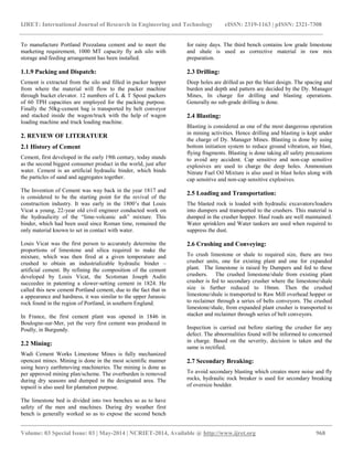 IJRET: International Journal of Research in Engineering and Technology eISSN: 2319-1163 | pISSN: 2321-7308 
__________________________________________________________________________________________ 
Volume: 03 Special Issue: 03 | May-2014 | NCRIET-2014, Available @ http://www.ijret.org 968 
To manufacture Portland Pozzalana cement and to meet the marketing requirement, 1000 MT capacity fly ash silo with storage and feeding arrangement has been installed. 1.1.9 Packing and Dispatch: Cement is extracted from the silo and filled in packer hopper from where the material will flow to the packer machine through bucket elevator. 12 numbers of L & T Spout packers of 60 TPH capacities are employed for the packing purpose. Finally the 50kg-cement bag is transported by belt conveyor and stacked inside the wagon/truck with the help of wagon loading machine and truck loading machine. 2. REVIEW OF LITERATUER 2.1 History of Cement Cement, first developed in the early 19th century, today stands as the second biggest consumer product in the world, just after water. Cement is an artificial hydraulic binder, which binds the particles of sand and aggregates together. The Invention of Cement was way back in the year 1817 and is considered to be the starting point for the revival of the construction industry. It was early in the 1800’s that Louis Vicat a young, 22-year old civil engineer conducted work on the hydraulicity of the “lime-volcanic ash” mixture. This binder, which had been used since Roman time, remained the only material known to set in contact with water. Louis Vicat was the first person to accurately determine the proportions of limestone and silica required to make the mixture, which was then fired at a given temperature and crushed to obtain an industrializable hydraulic binder – artificial cement. By refining the composition of the cement developed by Louis Vicat, the Scotsman Joseph Asdin succeedee in patenting a slower-setting cement in 1824. He called this new cement Portland cement, due to the fact that in a appearance and hardness, it was similar to the upper Jurassic rock found in the region of Portland, in southern England. In France, the first cement plant was opened in 1846 in Boulogne-sur-Mer, yet the very first cement was produced in Poully, in Burgundy. 2.2 Mining: Wadi Cement Works Limestone Mines is fully mechanized opencast mines. Mining is done in the most scientific manner using heavy earthmoving machineries. The mining is done as per approved mining plan/scheme. The overburden is removed during dry seasons and dumped in the designated area. The topsoil is also used for plantation purpose. 
The limestone bed is divided into two benches so as to have safety of the men and machines. During dry weather first bench is generally worked so as to expose the second bench for rainy days. The third bench contains low grade limestone and shale is used as corrective material in raw mix preparation. 
2.3 Drilling: 
Deep holes are drilled as per the blast design. The spacing and burden and depth and pattern are decided by the Dy. Manager Mines, In charge for drilling and blasting operations. Generally no sub-grade drilling is done. 2.4 Blasting: Blasting is considered as one of the most dangerous operation in mining activities. Hence drilling and blasting is kept under the charge of Dy. Manager Mines. Blasting is done by using bottom initiation system to reduce ground vibration, air blast, flying fragments. Blasting is done taking all safety precautions to avoid any accident. Cap sensitive and non-cap sensitive explosives are used to charge the deep holes. Ammonium Nitrate Fuel Oil Mixture is also used in blast holes along with cap sensitive and non-cap sensitive explosives. 2.5 Loading and Transportation: The blasted rock is loaded with hydraulic excavators/loaders into dumpers and transported to the crushers. This material is dumped in the crusher hopper. Haul roads are well maintained. Water sprinklers and Water tankers are used when required to suppress the dust. 2.6 Crushing and Conveying: To crush limestone or shale to required size, there are two crusher units, one for existing plant and one for expanded plant. The limestone is raised by Dumpers and fed to these crushers. The crushed limestone/shale from existing plant crusher is fed to secondary crusher where the limestone/shale size is further reduced to 10mm. Then the crushed limestone/shale is transported to Raw Mill overhead hopper or to reclaimer through a series of belts conveyors. The crushed limestone/shale, from expanded plant crusher is transported to stacker and reclaimer through series of belt conveyors. Inspection is carried out before starting the crusher for any defect. The abnormalities found will be informed to concerned in charge. Based on the severity, decision is taken and the same is rectified. 2.7 Secondary Breaking: To avoid secondary blasting which creates more noise and fly rocks, hydraulic rock breaker is used for secondary breaking of oversize boulder.  