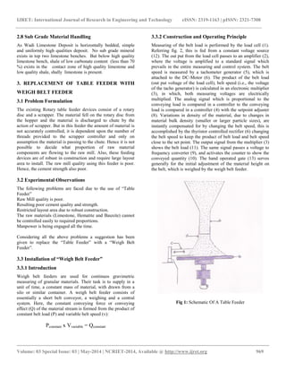 IJRET: International Journal of Research in Engineering and Technology eISSN: 2319-1163 | pISSN: 2321-7308 
__________________________________________________________________________________________ 
Volume: 03 Special Issue: 03 | May-2014 | NCRIET-2014, Available @ http://www.ijret.org 969 
2.8 Sub Grade Material Handling As Wadi Limestone Deposit is horizontally bedded, simple and uniformly high qualities deposit. No sub grade mineral exists in top two limestone benches. But below high quality limestone bench, shale of low carbonate content (less than 70 %) exists in the contact zone of high quality limestone and low quality shale, shally limestone is present. 3. REPLACEMENT OF TABLE FEEDER WITH WEIGH BELT FEEDER 3.1 Problem Formulation The existing Rotary table feeder devices consist of a rotary disc and a scrapper. The material fell on the rotary disc from the hopper and the material is discharged to chute by the action of scrapper. But in this feeder the amount of material is not accurately controlled, it is dependent upon the number of threads provided to the scrapper controller and only on assumption the material is passing to the chute. Hence it is not possible to decide what proportion of raw material components are flowing to the raw mill. Also, these feeding devices are of robust in construction and require large layout area to install. The raw mill quality using this feeder is poor. Hence, the cement strength also poor. 3.2 Experimental Observations The following problems are faced due to the use of “Table Feeder” Raw Mill quality is poor. Resulting poor cement quality and strength. Restricted layout area due to robust construction. The raw materials (Limestone, Hematite and Bauxite) cannot be controlled easily to required proportions. Manpower is being engaged all the time. Considering all the above problems a suggestion has been given to replace the “Table Feeder” with a “Weigh Belt Feeder”. 3.3 Installation of “Weigh Belt Feeder” 3.3.1 Introduction Weigh belt feeders are used for continuos gravimetric measuring of granular materials. Their task is to supply in a unit of time, a constant mass of material, with drawn from a silo or similar container. A weigh belt feeder consists of essentially a short belt conveyor, a weighing and a central system. Here, the constant conveying force or conveying effect (Q) of the material stream is formed from the product of constant belt load (P) and variable belt speed (v): Pconstant x Vvariable = Qconstant 
3.3.2 Construction and Operating Principle 
Measuring of the belt load is performed by the load cell (1). Referring fig. 2, this is fed from a constant voltage source (12). The out put from the load cell passes to an amplifier (2), where the voltage is amplified to a standard signal which prevails in the entire measuring and control system. The belt speed is measured by a tachometer generator (5), which is attached to the DC-Motor (6). The product of the belt load (out put voltage of the load cell), belt speed (i.e., the voltage of the tacho generator) is calculated in an electronic multiplier (3), in which, both measuring voltages are electrically multiplied. The analog signal which is proportional to the conveying load is compared in a controller to the conveying load is compared in a controller (4) with the setpoint adjuster (8). Variations in density of the material, due to changes in material bulk density (smaller or larger particle sizes), are instantly compensated for by changing the belt speed, this is accomplished by the thyristor controlled rectifier (6) changing the belt speed to keep the product of belt load and belt speed close to the set point. The output signal from the multiplier (3) shows the belt load (11). The same signal passes a voltage to frequency converter (9), and activates the counter to show the conveyed quantity (10). The hand operated gate (13) serves generally for the initial adjustment of the material height on the belt, which is weighed by the weigh belt feeder. Fig 1: Schematic Of A Table Feeder  