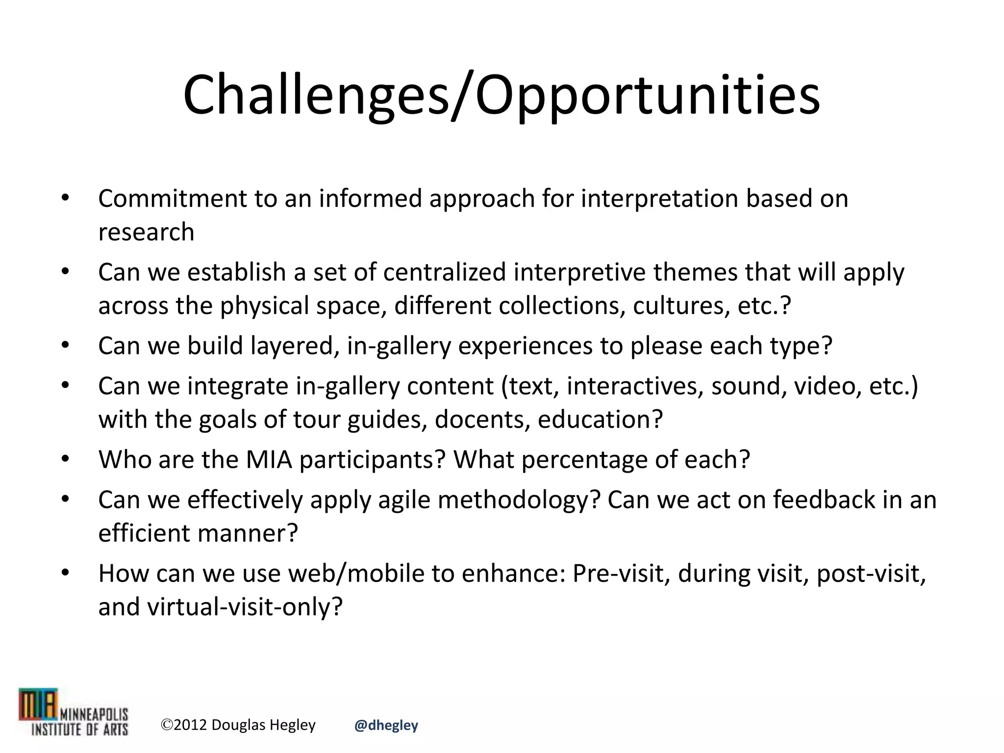 Challenges/Opportunities
• Commitment to an informed approach for interpretation based on
research
• Can we establish a set of centralized interpretive themes that will apply
across the physical space, different collections, cultures, etc.?
• Can we build layered, in-gallery experiences to please each type?
• Can we integrate in-gallery content (text, interactives, sound, video, etc.)
with the goals of tour guides, docents, education?
• Who are the MIA participants? What percentage of each?
• Can we effectively apply agile methodology? Can we act on feedback in an
efficient manner?
• How can we use web/mobile to enhance: Pre-visit, during visit, post-visit,
and virtual-visit-only?
©2012 Douglas Hegley @dhegley
 