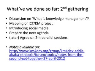 What’ve we done so far: 2nd gathering
• Discussion on ‘What is knowledge management’?
• Mapping of ICT/KM project
• Introducing social media
• Prepare the next agenda
• (later) Agree on 2-h parallel sessions
• Notes available on:
http://www.km4dev.org/group/km4dev-addis-
ababa-ethiopia/forum/topics/notes-from-the-
second-get-together-27-april-2012
 