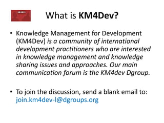 What is KM4Dev?
• Knowledge Management for Development
(KM4Dev) is a community of international
development practitioners who are interested
in knowledge management and knowledge
sharing issues and approaches. Our main
communication forum is the KM4dev Dgroup.
• To join the discussion, send a blank email to:
join.km4dev-l@dgroups.org
 