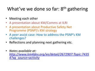 What’ve we done so far: 8th gathering
• Meeting each other
• A presentation about KM/Comms at ILRI
• A presentation about Productive Safety Net
Programme (PSNP)’s KM strategy
• A peer assist case: How to address the PSNP’s KM
challenges?
• Reflections and planning next gathering etc.
• Notes available at:
http://www.km4dev.org/xn/detail/2672907:Topic:7435
4?xg_source=activity
 