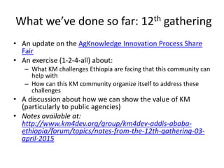 What we’ve done so far: 12th gathering
• An update on the AgKnowledge Innovation Process Share
Fair
• An exercise (1-2-4-all) about:
– What KM challenges Ethiopia are facing that this community can
help with
– How can this KM community organize itself to address these
challenges
• A discussion about how we can show the value of KM
(particularly to public agencies)
• Notes available at:
http://www.km4dev.org/group/km4dev-addis-ababa-
ethiopia/forum/topics/notes-from-the-12th-gathering-03-
april-2015
 