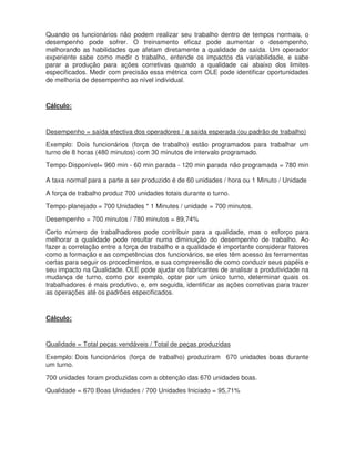 Quando os funcionários não podem realizar seu trabalho dentro de tempos normais, o
desempenho pode sofrer. O treinamento eficaz pode aumentar o desempenho,
melhorando as habilidades que afetam diretamente a qualidade de saída. Um operador
experiente sabe como medir o trabalho, entende os impactos da variabilidade, e sabe
parar a produção para ações corretivas quando a qualidade cai abaixo dos limites
especificados. Medir com precisão essa métrica com OLE pode identificar oportunidades
de melhoria de desempenho ao nível individual.
Cálculo:
Desempenho = saída efectiva dos operadores / a saída esperada (ou padrão de trabalho)
Exemplo: Dois funcionários (força de trabalho) estão programados para trabalhar um
turno de 8 horas (480 minutos) com 30 minutos de intervalo programado.
Tempo Disponível= 960 min - 60 min parada - 120 min parada não programada = 780 min
A taxa normal para a parte a ser produzido é de 60 unidades / hora ou 1 Minuto / Unidade
A força de trabalho produz 700 unidades totais durante o turno.
Tempo planejado = 700 Unidades * 1 Minutes / unidade = 700 minutos.
Desempenho = 700 minutos / 780 minutos = 89,74%
Certo número de trabalhadores pode contribuir para a qualidade, mas o esforço para
melhorar a qualidade pode resultar numa diminuição do desempenho de trabalho. Ao
fazer a correlação entre a força de trabalho e a qualidade é importante considerar fatores
como a formação e as competências dos funcionários, se eles têm acesso às ferramentas
certas para seguir os procedimentos, e sua compreensão de como conduzir seus papéis e
seu impacto na Qualidade. OLE pode ajudar os fabricantes de analisar a produtividade na
mudança de turno, como por exemplo, optar por um único turno, determinar quais os
trabalhadores é mais produtivo, e, em seguida, identificar as ações corretivas para trazer
as operações até os padrões especificados.
Cálculo:
Qualidade = Total peças vendáveis / Total de peças produzidas
Exemplo: Dois funcionários (força de trabalho) produziram 670 unidades boas durante
um turno.
700 unidades foram produzidas com a obtenção das 670 unidades boas.
Qualidade = 670 Boas Unidades / 700 Unidades Iniciado = 95,71%
 