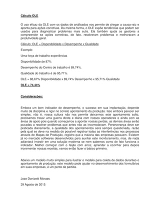 Cálculo OLE
O uso eficaz da OLE com os dados de análisados nos permite de chegar a causa-raiz e
aponta para ações corretivas. Da mesma forma, o OLE expõe tendências que podem ser
usados para diagnosticar problemas mais sutis. Ela também ajuda os gestores a
compreender se ações corretivas, de fato, resolveram problemas e melhoraram a
produtividade geral.
Cálculo: OLE = Disponibilidade x Desempenho x Qualidade
Exemplo:
Uma força de trabalho experiências
Disponibilidade de 87%
Desempenho do Centro de trabalho é 89,74%.
Qualidade do trabalho é de 95,71%.
OLE = 86,67% Disponibilidade x 89,74% Desempenho x 95,71% Qualidade
OLE = 74,44%
Considerações:
Embora um bom indicador de desempenho, o sucesso em sua implantação, depende
muito da disciplina e rigor no correto apontamento da produção. Isso embora parecer ser
simples, não é, nossa cultura não nos permite deixarmos este apontamento solto,
precisamos travar uma guerra direta e diária com nossos operadores e ainda com as
áreas de apoio pois quando começamos a apontar nossas perdas, as demais áreas serão
puxadas a resolver problemas que antes não as incomodavam. Perseverança deve ser
praticada diariamente, a qualidade dos apontamentos será sempre questionada, razão
pela qual se deve na medida do possível registrar todas as interferências nos processos
através de Mapas de Produção, registro que a maioria das empresas possuem. Existem
já no mercado softwares desenvolvidos para auxiliar este monitoramento, mas, de nada
adiantará investir em uma solução moderna se nem sabemos como de fato funciona o
indicador. Melhor começar com o feijão com arroz, aprender a cozinhar para depois
incrementar nossas receitas, vamos então fazer o básico primeiro.
Abaixo um modelo muito simples para ilustrar o modelo para coleta de dados duranteo o
apontamento de produção, este modelo pode ajudar no desenvolvimento dos formulários
em suas empresas, é um ponto de partida.
Jose Donizetti Moraes
29 Agosto de 2015
 