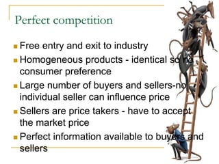 Perfect competition
Free entry and exit to industry
Homogeneous products - identical so no
consumer preference
Large number of buyers and sellers-no
individual seller can influence price
Sellers are price takers - have to accept
the market price
Perfect information available to buyers and
sellers
 