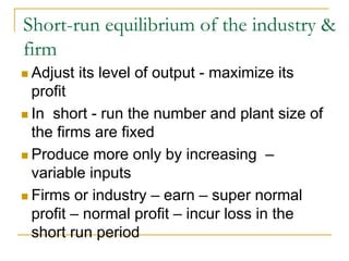 Short-run equilibrium of the industry &
firm
Adjust its level of output - maximize its
profit
In short - run the number and plant size of
the firms are fixed
Produce more only by increasing –
variable inputs
Firms or industry – earn – super normal
profit – normal profit – incur loss in the
short run period
 