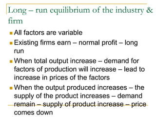 Long – run equilibrium of the industry &
firm
All factors are variable
Existing firms earn – normal profit – long
run
When total output increase – demand for
factors of production will increase – lead to
increase in prices of the factors
When the output produced increases – the
supply of the product increases – demand
remain – supply of product increase – price
comes down
 