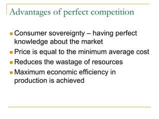 Advantages of perfect competition
Consumer sovereignty – having perfect
knowledge about the market
Price is equal to the minimum average cost
Reduces the wastage of resources
Maximum economic efficiency in
production is achieved
 