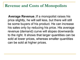 Revenue and Costs of Monopolists
Average Revenue.:If a monopolist raises his
price slightly, he will sell less, but there will still
be some buyers of his product. He can increase
his sales only by reducing his price. His average
revenue (demand) curve will slopes downwards
to the right. It shows that larger quantities can be
sold at lower prices, whereas smaller quantities
can be sold at higher prices.
 