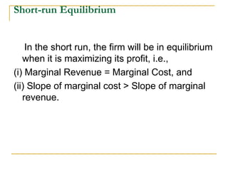 Short-run Equilibrium
In the short run, the firm will be in equilibrium
when it is maximizing its profit, i.e.,
(i) Marginal Revenue = Marginal Cost, and
(ii) Slope of marginal cost > Slope of marginal
revenue.
 