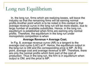 Long run Equilibrium
In, the long run, firms which are realizing losses, will leave the
industry so that the remaining firms will be earning normal
profits.Another point which is to be noted in this context is that
average revenue curve in the long run will be more elastic, due to
large number of available substitutes. Hence, in the long run,
equilibrium is established when firms are earning only normal
profits. Therefore, the equilibrium in the long run under
monopolistic competition is when
Average Revenue = Average Cost.
In Fig. 8, average revenue curve (AR) is a tangent to the
average cost curve (LAC) at P. Hence, the equilibrium output in
the long run is OM and the corresponding price is MP. At this
point, average cost and average revenue is MP. Therefore, there
are only the normal profits which form part of the cost of
production. Thus in the long run, the firm is in equilibrium when
output is OM, and the price is MP.
 