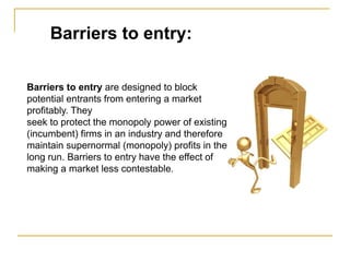 Barriers to entry:
Barriers to entry are designed to block
potential entrants from entering a market
profitably. They
seek to protect the monopoly power of existing
(incumbent) firms in an industry and therefore
maintain supernormal (monopoly) profits in the
long run. Barriers to entry have the effect of
making a market less contestable.
 