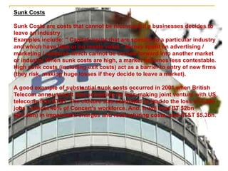 Sunk Costs
Sunk Costs are costs that cannot be recovered if a businesses decides to
leave an industry
Examples include: " Capital inputs that are specific to a particular industry
and which have little or no resale value " Money spent on advertising /
marketing / research which cannot be carried forward into another market
or industry When sunk costs are high, a market becomes less contestable.
High sunk costs (including exit costs) act as a barrier to entry of new firms
(they risk, making huge losses if they decide to leave a market).
A good example of substantial sunk costs occurred in 2001 when British
Telecom announced it was scrapping its loss-making joint venture with US
telecoms firm AT&T. The closure was estimated to lead to the loss of 2,300
jobs - almost 40% of Concert's workforce. And, it will cost BT $2bn
(�1.4bn) in impairment charges and restructuring costs, and AT&T $5.3bn.
 