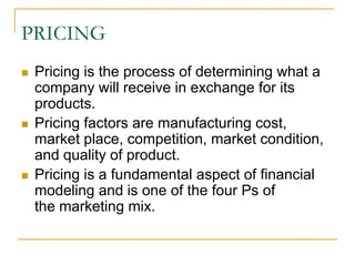 PRICING
Pricing is the process of determining what a
company will receive in exchange for its
products.
Pricing factors are manufacturing cost,
market place, competition, market condition,
and quality of product.
Pricing is a fundamental aspect of financial
modeling and is one of the four Ps of
the marketing mix.
 