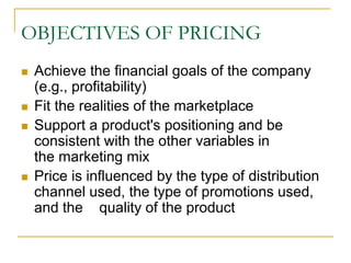 OBJECTIVES OF PRICING
Achieve the financial goals of the company
(e.g., profitability)
Fit the realities of the marketplace
Support a product's positioning and be
consistent with the other variables in
the marketing mix
Price is influenced by the type of distribution
channel used, the type of promotions used,
and the quality of the product
 