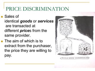 PRICE DISCRIMINATION
Sales of
identical goods or services
are transacted at
different prices from the
same provider.
The aim of which is to
extract from the purchaser,
the price they are willing to
pay.
 