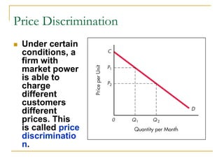 Price Discrimination
Under certain
conditions, a
firm with
market power
is able to
charge
different
customers
different
prices. This
is called price
discriminatio
n.
 