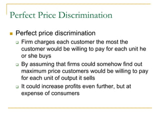 Perfect Price Discrimination
Perfect price discrimination
Firm charges each customer the most the
customer would be willing to pay for each unit he
or she buys
By assuming that firms could somehow find out
maximum price customers would be willing to pay
for each unit of output it sells
It could increase profits even further, but at
expense of consumers
 