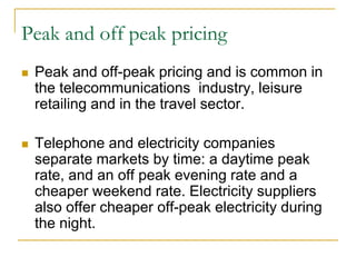 Peak and off peak pricing
Peak and off-peak pricing and is common in
the telecommunications industry, leisure
retailing and in the travel sector.
Telephone and electricity companies
separate markets by time: a daytime peak
rate, and an off peak evening rate and a
cheaper weekend rate. Electricity suppliers
also offer cheaper off-peak electricity during
the night.
 