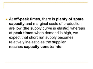At off-peak times, there is plenty of spare
capacity and marginal costs of production
are low (the supply curve is elastic) whereas
at peak times when demand is high, we
expect that short run supply becomes
relatively inelastic as the supplier
reaches capacity constraints.
 