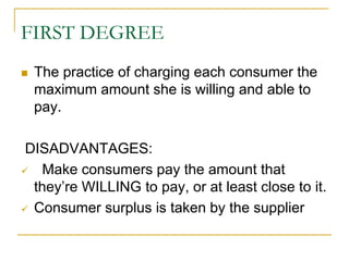 FIRST DEGREE
The practice of charging each consumer the
maximum amount she is willing and able to
pay.
DISADVANTAGES:
Make consumers pay the amount that
they’re WILLING to pay, or at least close to it.
Consumer surplus is taken by the supplier
 