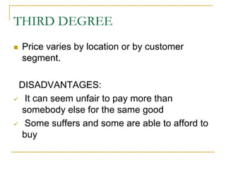 THIRD DEGREE
Price varies by location or by customer
segment.
DISADVANTAGES:
It can seem unfair to pay more than
somebody else for the same good
Some suffers and some are able to afford to
buy
 