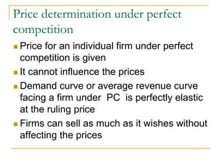 Price determination under perfect
competition
Price for an individual firm under perfect
competition is given
It cannot influence the prices
Demand curve or average revenue curve
facing a firm under PC is perfectly elastic
at the ruling price
Firms can sell as much as it wishes without
affecting the prices
 