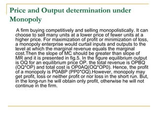 Price and Output determination under
Monopoly
A firm buying competitively and selling monopolistically. It can
choose to sell many units at a lower price of fewer units at a
higher price. For maximization of profit or minimization of loss,
a monopoly enterprise would curtail inputs and outputs to the
level at which the marginal revenue equals the marginal
cost.Then the slope of MC should be greater than slope of
MR and it is presented in fig.5. In the figure equilibrium output
is OQ for an equilibrium price OP. the total revenue is OPBQ
(OQ*OP) and total cost is OP0AQ(OQ*OP0). Hence, the profit
of a monopoly is P0ABP (PP0*OQ).However, monopoly may
get profit, loss or neither profit or nor loss in the short run. But,
in the long-run he will obtain only profit, otherwise he will not
continue in the firm.
 