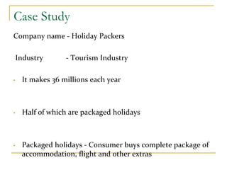Case Study
Company name ‐ Holiday Packers
Industry            ‐ Tourism Industry
• It makes 36 millions each year
• Half of which are packaged holidays  
• Packaged holidays ‐ Consumer buys complete package of 
accommodation, flight and other extras 
 