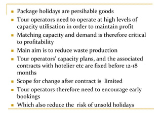 Package holidays are persihable goods
Tour operators need to operate at high levels of 
capacity utilisation in order to maintain profit
Matching capacity and demand is therefore critical 
to profitability
Main aim is to reduce waste production
Tour operators’ capacity plans, and the associated 
contracts with hotelier etc are fixed before 12‐18 
months
Scope for change after contract is  limited
Tour operators therefore need to encourage early 
bookings
Which also reduce the  risk of unsold holidays
 